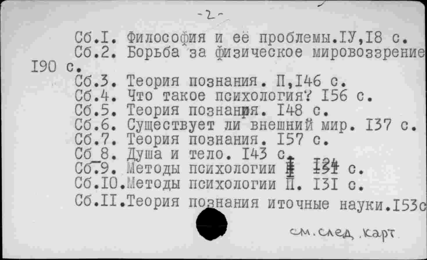 ﻿-ъ-
Сб.1.
Сб.2.
190 с.
Сб.З.
Сб.4.
Философия и ее проблемы.1У,18 с БорьбаЛза физическое мировоззре
Теория познания. 11,146 с.
Что такое психология? 156 с.
Об.5. Теория познанря. 148 с.
Сб.6. Существует ли внешний мир. 137 с.
Сб.7. Теория познания. 157 с.
Сб 8. Душа и тело. 143 с.
С679. Методы психологии | 15т с.
Сб.10.Методы психологии П. 131 с.
Сб.II.Теория познания иточные науки.